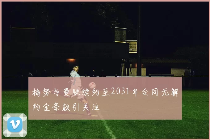 梅努与曼联续约至2031年合同无解约金条款引关注