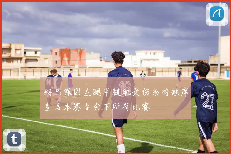 姆巴佩因左腿半腱肌受伤或将缺席皇马本赛季余下所有比赛