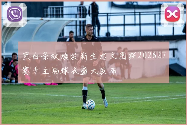 黑白条纹焕发新生尤文图斯202627赛季主场球衣盛大发布