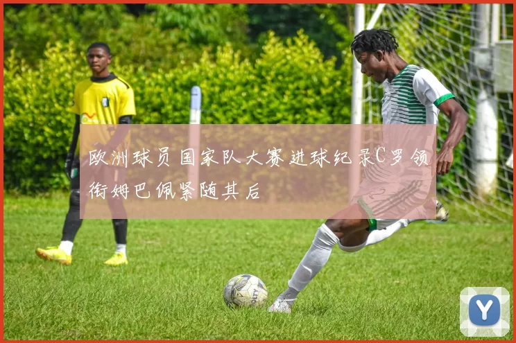 欧洲球员国家队大赛进球纪录C罗领衔姆巴佩紧随其后