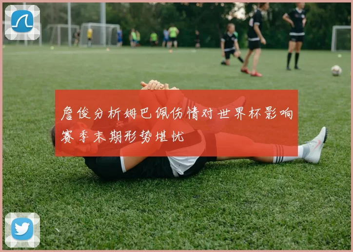 詹俊分析姆巴佩伤情对世界杯影响赛季末期形势堪忧