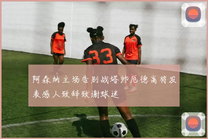 阿森纳主场告别战塔帅厄德高将发表感人致辞致谢球迷