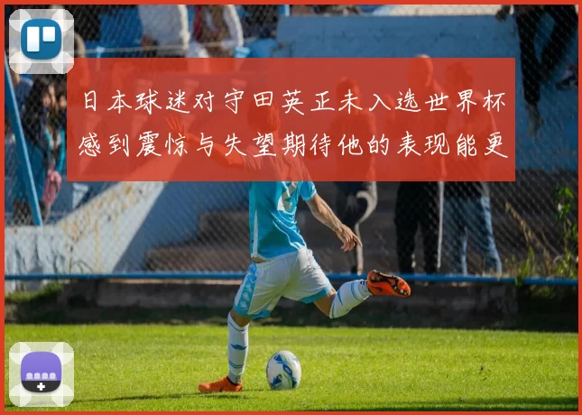 日本球迷对守田英正未入选世界杯感到震惊与失望期待他的表现能更出色
