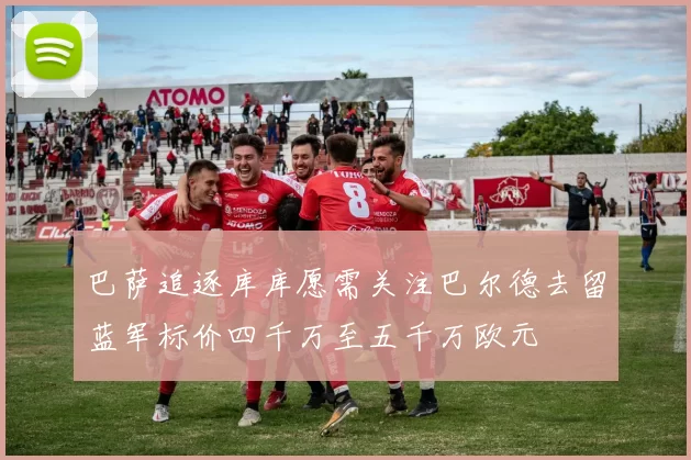 巴萨追逐库库愿需关注巴尔德去留蓝军标价四千万至五千万欧元