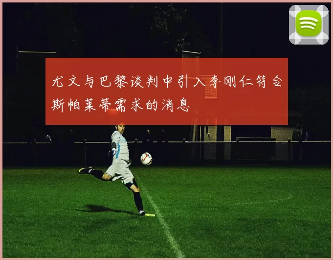 尤文与巴黎谈判中引入李刚仁符合斯帕莱蒂需求的消息