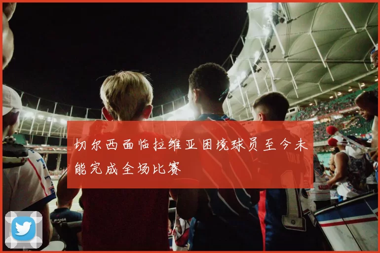 切尔西面临拉维亚困境球员至今未能完成全场比赛