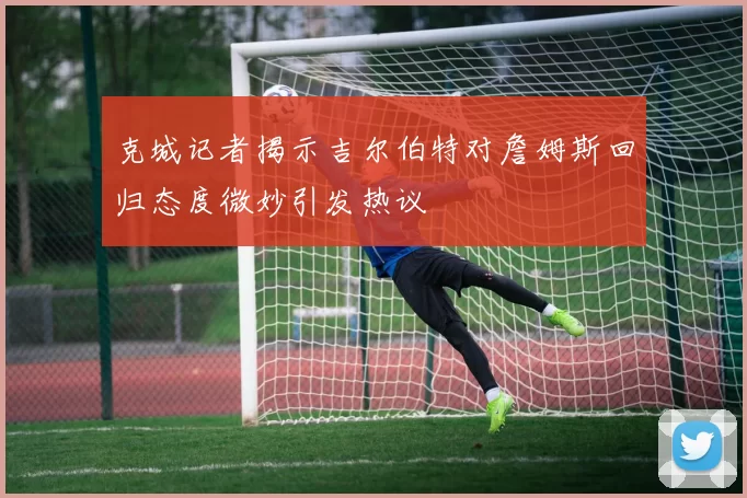克城记者揭示吉尔伯特对詹姆斯回归态度微妙引发热议