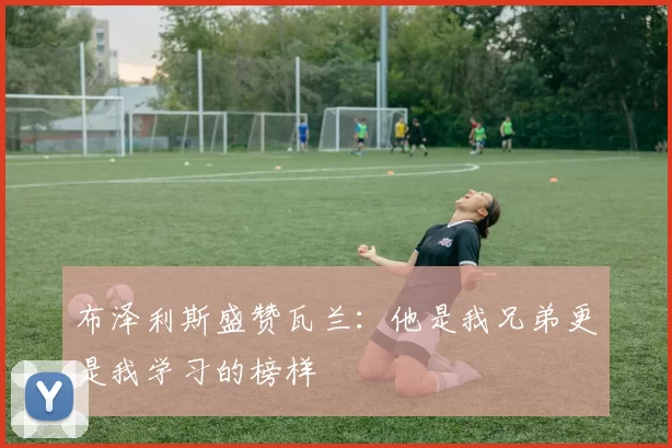 布泽利斯盛赞瓦兰：他是我兄弟更是我学习的榜样