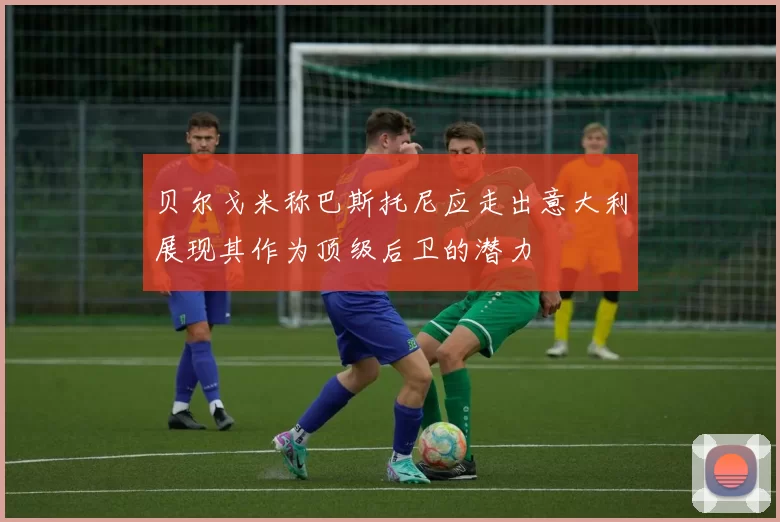 贝尔戈米称巴斯托尼应走出意大利展现其作为顶级后卫的潜力