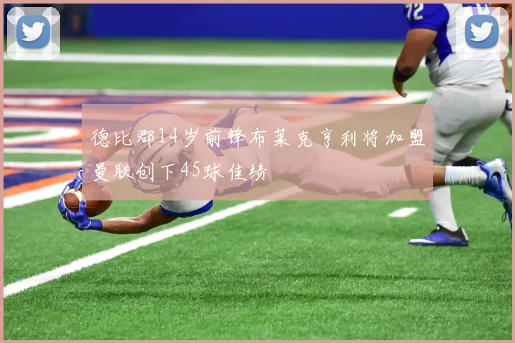 德比郡14岁前锋布莱克亨利将加盟曼联创下45球佳绩