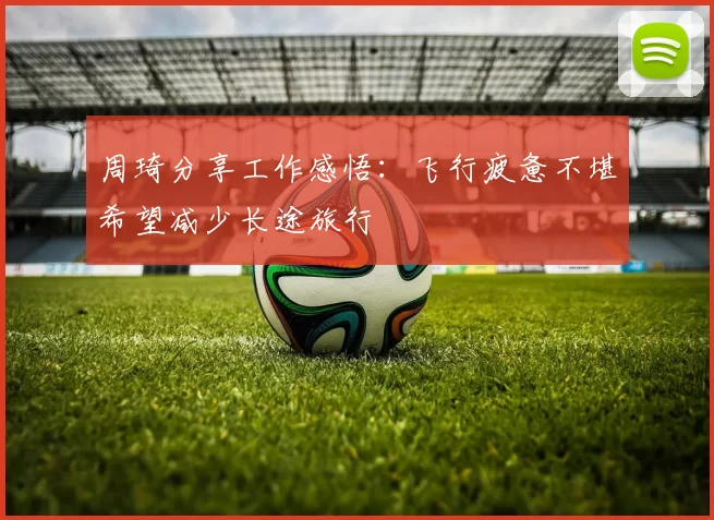 周琦分享工作感悟：飞行疲惫不堪希望减少长途旅行