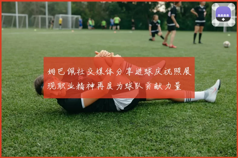 姆巴佩社交媒体分享进球庆祝照展现职业精神再度为球队贡献力量