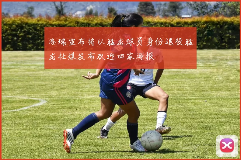 洛瑞宣布将以猛龙球员身份退役猛龙社媒发布欢迎回家海报