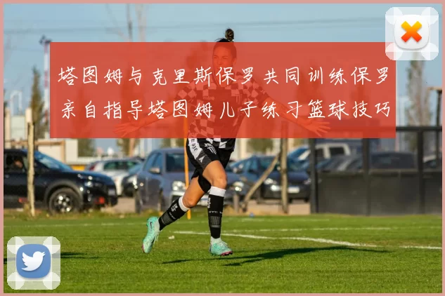 塔图姆与克里斯保罗共同训练保罗亲自指导塔图姆儿子练习篮球技巧