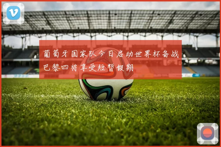 葡萄牙国家队今日启动世界杯备战巴黎四将享受短暂假期
